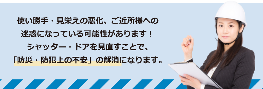 使い勝手・見栄えの悪化、ご近所様への迷惑になっている可能性があります！
シャッター・ドアを見直すことで、「防災・防犯上の不安」の解消になります。